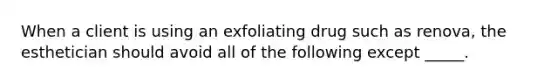 When a client is using an exfoliating drug such as renova, the esthetician should avoid all of the following except _____.