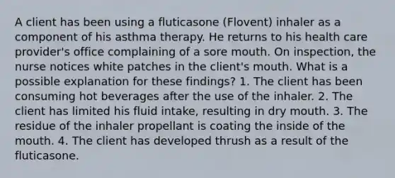 A client has been using a fluticasone (Flovent) inhaler as a component of his asthma therapy. He returns to his health care provider's office complaining of a sore mouth. On inspection, the nurse notices white patches in the client's mouth. What is a possible explanation for these findings? 1. The client has been consuming hot beverages after the use of the inhaler. 2. The client has limited his fluid intake, resulting in dry mouth. 3. The residue of the inhaler propellant is coating the inside of the mouth. 4. The client has developed thrush as a result of the fluticasone.