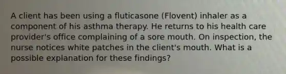 A client has been using a fluticasone (Flovent) inhaler as a component of his asthma therapy. He returns to his health care provider's office complaining of a sore mouth. On inspection, the nurse notices white patches in the client's mouth. What is a possible explanation for these findings?