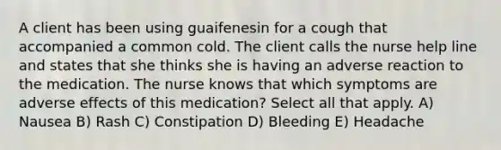 A client has been using guaifenesin for a cough that accompanied a common cold. The client calls the nurse help line and states that she thinks she is having an adverse reaction to the medication. The nurse knows that which symptoms are adverse effects of this medication? Select all that apply. A) Nausea B) Rash C) Constipation D) Bleeding E) Headache