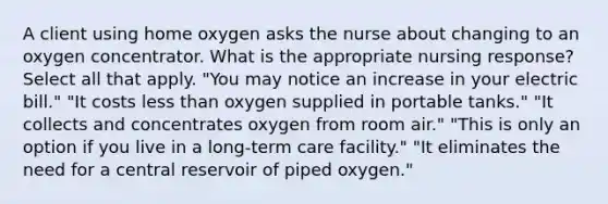 A client using home oxygen asks the nurse about changing to an oxygen concentrator. What is the appropriate nursing response? Select all that apply. "You may notice an increase in your electric bill." "It costs less than oxygen supplied in portable tanks." "It collects and concentrates oxygen from room air." "This is only an option if you live in a long-term care facility." "It eliminates the need for a central reservoir of piped oxygen."