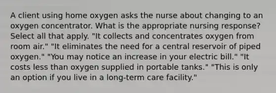 A client using home oxygen asks the nurse about changing to an oxygen concentrator. What is the appropriate nursing response? Select all that apply. "It collects and concentrates oxygen from room air." "It eliminates the need for a central reservoir of piped oxygen." "You may notice an increase in your electric bill." "It costs less than oxygen supplied in portable tanks." "This is only an option if you live in a long-term care facility."