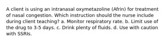 A client is using an intranasal oxymetazoline (Afrin) for treatment of nasal congestion. Which instruction should the nurse include during client teaching? a. Monitor respiratory rate. b. Limit use of the drug to 3-5 days. c. Drink plenty of fluids. d. Use with caution with SSRIs.