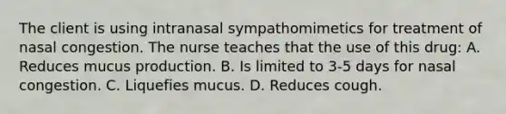 The client is using intranasal sympathomimetics for treatment of nasal congestion. The nurse teaches that the use of this drug: A. Reduces mucus production. B. Is limited to 3-5 days for nasal congestion. C. Liquefies mucus. D. Reduces cough.