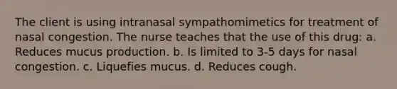 The client is using intranasal sympathomimetics for treatment of nasal congestion. The nurse teaches that the use of this drug: a. Reduces mucus production. b. Is limited to 3-5 days for nasal congestion. c. Liquefies mucus. d. Reduces cough.