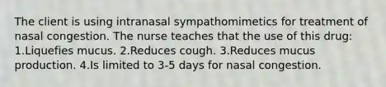 The client is using intranasal sympathomimetics for treatment of nasal congestion. The nurse teaches that the use of this drug: 1.Liquefies mucus. 2.Reduces cough. 3.Reduces mucus production. 4.Is limited to 3-5 days for nasal congestion.