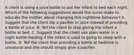 A client is using a juice bottle to put her infant to bed each night. Which of the following suggestions would the nurse make to educate the mother about changing this nighttime behavior? A. Suggest that the client dip a pacifier in juice instead of providing a bottle of juice. B. Tell the client to stop giving the infant a bottle at bed. C. Suggest that the client use plain water in a night bottle-feeding if the infant is used to going to sleep with a bottle. D. Tell the client that providing a bottle at bedtime is unnatural and she should simply give a pacifier.