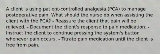 A client is using patient-controlled analgesia (PCA) to manage postoperative pain. What should the nurse do when assisting the client with the PCA? - Reassure the client that pain will be relieved. - Document the client's response to pain medication. - Instruct the client to continue pressing the system's button whenever pain occurs. - Titrate pain medication until the client is free from pain.