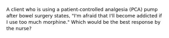 A client who is using a patient-controlled analgesia (PCA) pump after bowel surgery states, "I'm afraid that I'll become addicted if I use too much morphine." Which would be the best response by the nurse?