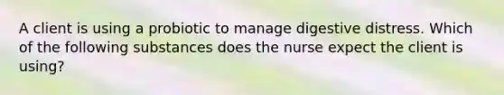 A client is using a probiotic to manage digestive distress. Which of the following substances does the nurse expect the client is using?