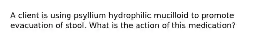 A client is using psyllium hydrophilic mucilloid to promote evacuation of stool. What is the action of this medication?