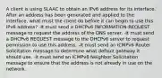 A client is using SLAAC to obtain an IPv6 address for its interface. After an address has been generated and applied to the interface, what must the client do before it can begin to use this IPv6 address? -It must send a DHCPv6 INFORMATION-REQUEST message to request the address of the DNS server. -It must send a DHCPv6 REQUEST message to the DHCPv6 server to request permission to use this address. -It must send an ICMPv6 Router Solicitation message to determine what default gateway it should use. -It must send an ICMPv6 Neighbor Solicitation message to ensure that the address is not already in use on the network.