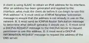 A client is using SLAAC to obtain an IPv6 address for its interface. After an address has been generated and applied to the interface, what must the client do before it can begin to use this IPv6 address? A. It must send an ICMPv6 Neighbor Solicitation message to ensure that the address is not already in use on the network. B. It must send an ICMPv6 Router Solicitation message to determine what default gateway it should use. C. It must send a DHCPv6 REQUEST message to the DHCPv6 server to request permission to use this address. D. It must send a DHCPv6 INFORMATION-REQUEST message to request the address of the DNS server.