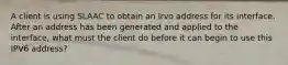 A client is using SLAAC to obtain an Irvo address for its interface. After an address has been generated and applied to the interface, what must the client do before it can begin to use this IPV6 address?