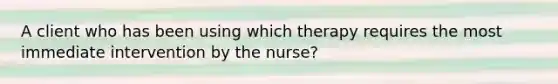 A client who has been using which therapy requires the most immediate intervention by the nurse?