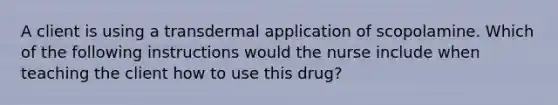 A client is using a transdermal application of scopolamine. Which of the following instructions would the nurse include when teaching the client how to use this drug?