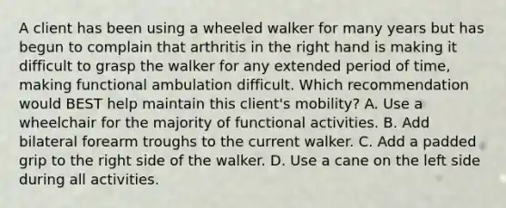 A client has been using a wheeled walker for many years but has begun to complain that arthritis in the right hand is making it difficult to grasp the walker for any extended period of time, making functional ambulation difficult. Which recommendation would BEST help maintain this client's mobility? A. Use a wheelchair for the majority of functional activities. B. Add bilateral forearm troughs to the current walker. C. Add a padded grip to the right side of the walker. D. Use a cane on the left side during all activities.