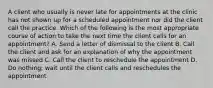 A client who usually is never late for appointments at the clinic has not shown up for a scheduled appointment nor did the client call the practice. Which of the following is the most appropriate course of action to take the next time the client calls for an appointment? A. Send a letter of dismissal to the client B. Call the client and ask for an explanation of why the appointment was missed C. Call the client to reschedule the appointment D. Do nothing; wait until the client calls and reschedules the appointment