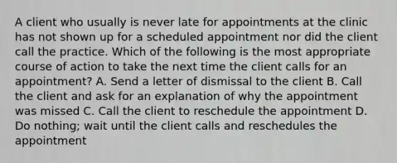 A client who usually is never late for appointments at the clinic has not shown up for a scheduled appointment nor did the client call the practice. Which of the following is the most appropriate course of action to take the next time the client calls for an appointment? A. Send a letter of dismissal to the client B. Call the client and ask for an explanation of why the appointment was missed C. Call the client to reschedule the appointment D. Do nothing; wait until the client calls and reschedules the appointment