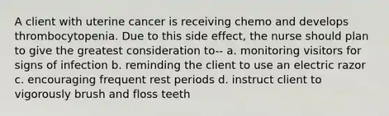 A client with uterine cancer is receiving chemo and develops thrombocytopenia. Due to this side effect, the nurse should plan to give the greatest consideration to-- a. monitoring visitors for signs of infection b. reminding the client to use an electric razor c. encouraging frequent rest periods d. instruct client to vigorously brush and floss teeth