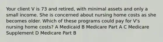 Your client V is 73 and retired, with minimal assets and only a small income. She is concerned about nursing home costs as she becomes older. Which of these programs could pay for V's nursing home costs? A Medicaid B Medicare Part A C Medicare Supplement D Medicare Part B