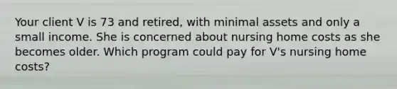 Your client V is 73 and retired, with minimal assets and only a small income. She is concerned about nursing home costs as she becomes older. Which program could pay for V's nursing home costs?