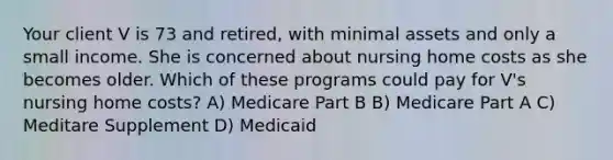 Your client V is 73 and retired, with minimal assets and only a small income. She is concerned about nursing home costs as she becomes older. Which of these programs could pay for V's nursing home costs? A) Medicare Part B B) Medicare Part A C) Meditare Supplement D) Medicaid