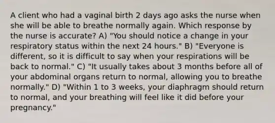 A client who had a vaginal birth 2 days ago asks the nurse when she will be able to breathe normally again. Which response by the nurse is accurate? A) "You should notice a change in your respiratory status within the next 24 hours." B) "Everyone is different, so it is difficult to say when your respirations will be back to normal." C) "It usually takes about 3 months before all of your abdominal organs return to normal, allowing you to breathe normally." D) "Within 1 to 3 weeks, your diaphragm should return to normal, and your breathing will feel like it did before your pregnancy."