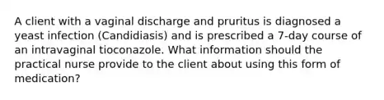 A client with a vaginal discharge and pruritus is diagnosed a yeast infection (Candidiasis) and is prescribed a 7-day course of an intravaginal tioconazole. What information should the practical nurse provide to the client about using this form of medication?