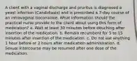 A client with a vaginal discharge and pruritus is diagnosed a yeast infection (Candidiasis) and is prescribed a 7-day course of an intravaginal tioconazole. What information should the practical nurse provide to the client about using this form of medication? a. Wait at least 30 minutes before douching after insertion of the medication. b. Remain recumbent for 5 to 15 minutes after insertion of the medication. c. Do not eat anything 1 hour before or 2 hours after medication administration. d. Sexual intercourse may be resumed after one dose of the medication.