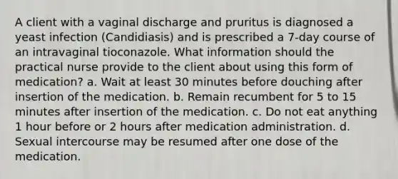 A client with a vaginal discharge and pruritus is diagnosed a yeast infection (Candidiasis) and is prescribed a 7-day course of an intravaginal tioconazole. What information should the practical nurse provide to the client about using this form of medication? a. Wait at least 30 minutes before douching after insertion of the medication. b. Remain recumbent for 5 to 15 minutes after insertion of the medication. c. Do not eat anything 1 hour before or 2 hours after medication administration. d. Sexual intercourse may be resumed after one dose of the medication.