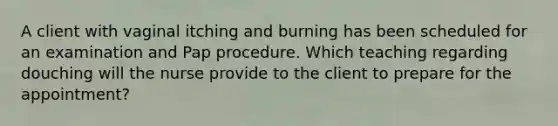 A client with vaginal itching and burning has been scheduled for an examination and Pap procedure. Which teaching regarding douching will the nurse provide to the client to prepare for the appointment?