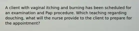 A client with vaginal itching and burning has been scheduled for an examination and Pap procedure. Which teaching regarding douching, what will the nurse provide to the client to prepare for the appointment?