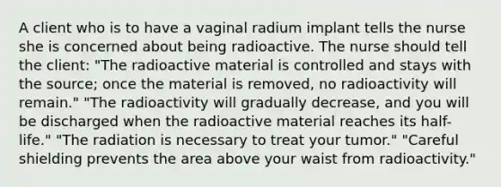 A client who is to have a vaginal radium implant tells the nurse she is concerned about being radioactive. The nurse should tell the client: "The radioactive material is controlled and stays with the source; once the material is removed, no radioactivity will remain." "The radioactivity will gradually decrease, and you will be discharged when the radioactive material reaches its half-life." "The radiation is necessary to treat your tumor." "Careful shielding prevents the area above your waist from radioactivity."