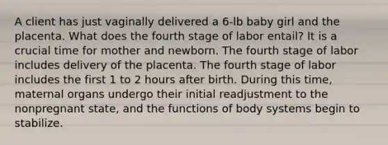 A client has just vaginally delivered a 6-lb baby girl and the placenta. What does the fourth stage of labor entail? It is a crucial time for mother and newborn. The fourth stage of labor includes delivery of the placenta. The fourth stage of labor includes the first 1 to 2 hours after birth. During this time, maternal organs undergo their initial readjustment to the nonpregnant state, and the functions of body systems begin to stabilize.