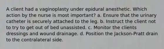 A client had a vaginoplasty under epidural anesthetic. Which action by the nurse is most important? a. Ensure that the urinary catheter is securely attached to the leg. b. Instruct the client not to try to get out of bed unassisted. c. Monitor the clients dressings and wound drainage. d. Position the Jackson-Pratt drain to the contralateral side.