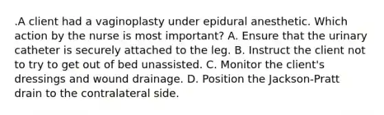 .A client had a vaginoplasty under epidural anesthetic. Which action by the nurse is most important? A. Ensure that the urinary catheter is securely attached to the leg. B. Instruct the client not to try to get out of bed unassisted. C. Monitor the client's dressings and wound drainage. D. Position the Jackson-Pratt drain to the contralateral side.