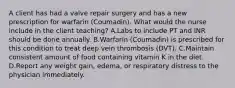 A client has had a valve repair surgery and has a new prescription for warfarin (Coumadin). What would the nurse include in the client teaching? A.Labs to include PT and INR should be done annually. B.Warfarin (Coumadin) is prescribed for this condition to treat deep vein thrombosis (DVT). C.Maintain consistent amount of food containing vitamin K in the diet. D.Report any weight gain, edema, or respiratory distress to the physician immediately.