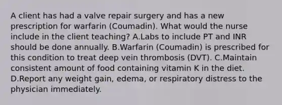 A client has had a valve repair surgery and has a new prescription for warfarin (Coumadin). What would the nurse include in the client teaching? A.Labs to include PT and INR should be done annually. B.Warfarin (Coumadin) is prescribed for this condition to treat deep vein thrombosis (DVT). C.Maintain consistent amount of food containing vitamin K in the diet. D.Report any weight gain, edema, or respiratory distress to the physician immediately.