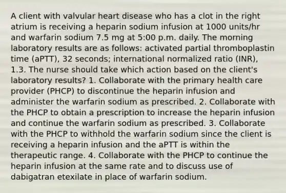 A client with valvular heart disease who has a clot in the right atrium is receiving a heparin sodium infusion at 1000 units/hr and warfarin sodium 7.5 mg at 5:00 p.m. daily. The morning laboratory results are as follows: activated partial thromboplastin time (aPTT), 32 seconds; international normalized ratio (INR), 1.3. The nurse should take which action based on the client's laboratory results? 1. Collaborate with the primary health care provider (PHCP) to discontinue the heparin infusion and administer the warfarin sodium as prescribed. 2. Collaborate with the PHCP to obtain a prescription to increase the heparin infusion and continue the warfarin sodium as prescribed. 3. Collaborate with the PHCP to withhold the warfarin sodium since the client is receiving a heparin infusion and the aPTT is within the therapeutic range. 4. Collaborate with the PHCP to continue the heparin infusion at the same rate and to discuss use of dabigatran etexilate in place of warfarin sodium.