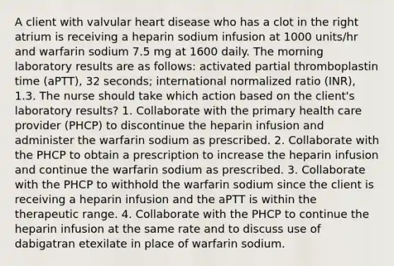 A client with valvular heart disease who has a clot in the right atrium is receiving a heparin sodium infusion at 1000 units/hr and warfarin sodium 7.5 mg at 1600 daily. The morning laboratory results are as follows: activated partial thromboplastin time (aPTT), 32 seconds; international normalized ratio (INR), 1.3. The nurse should take which action based on the client's laboratory results? 1. Collaborate with the primary health care provider (PHCP) to discontinue the heparin infusion and administer the warfarin sodium as prescribed. 2. Collaborate with the PHCP to obtain a prescription to increase the heparin infusion and continue the warfarin sodium as prescribed. 3. Collaborate with the PHCP to withhold the warfarin sodium since the client is receiving a heparin infusion and the aPTT is within the therapeutic range. 4. Collaborate with the PHCP to continue the heparin infusion at the same rate and to discuss use of dabigatran etexilate in place of warfarin sodium.