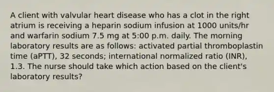 A client with valvular heart disease who has a clot in the right atrium is receiving a heparin sodium infusion at 1000 units/hr and warfarin sodium 7.5 mg at 5:00 p.m. daily. The morning laboratory results are as follows: activated partial thromboplastin time (aPTT), 32 seconds; international normalized ratio (INR), 1.3. The nurse should take which action based on the client's laboratory results?