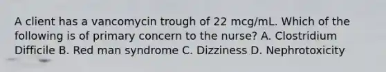 A client has a vancomycin trough of 22 mcg/mL. Which of the following is of primary concern to the nurse? A. Clostridium Difficile B. Red man syndrome C. Dizziness D. Nephrotoxicity