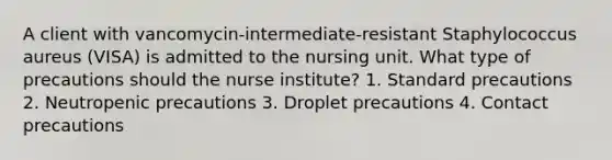 A client with vancomycin-intermediate-resistant Staphylococcus aureus (VISA) is admitted to the nursing unit. What type of precautions should the nurse institute? 1. Standard precautions 2. Neutropenic precautions 3. Droplet precautions 4. Contact precautions