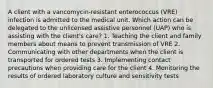 A client with a vancomycin-resistant enterococcus (VRE) infection is admitted to the medical unit. Which action can be delegated to the unlicensed assistive personnel (UAP) who is assisting with the client's care? 1. Teaching the client and family members about means to prevent transmission of VRE 2. Communicating with other departments when the client is transported for ordered tests 3. Implementing contact precautions when providing care for the client 4. Monitoring the results of ordered laboratory culture and sensitivity tests