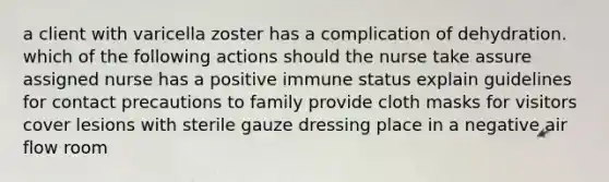 a client with varicella zoster has a complication of dehydration. which of the following actions should the nurse take assure assigned nurse has a positive immune status explain guidelines for contact precautions to family provide cloth masks for visitors cover lesions with sterile gauze dressing place in a negative air flow room