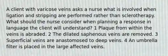 A client with varicose veins asks a nurse what is involved when ligation and stripping are performed rather than sclerotherapy. What should the nurse consider when planning a response in language the client will understand? 1 Plaque from within the veins is abraded. 2 The dilated saphenous veins are removed. 3 Superficial veins are anastomosed to deep veins. 4 An umbrella filter is placed in the large affected veins.