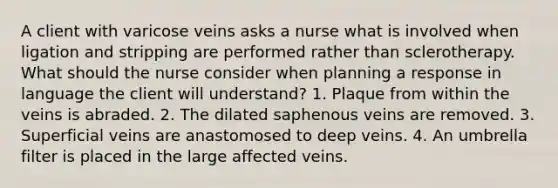 A client with varicose veins asks a nurse what is involved when ligation and stripping are performed rather than sclerotherapy. What should the nurse consider when planning a response in language the client will understand? 1. Plaque from within the veins is abraded. 2. The dilated saphenous veins are removed. 3. Superficial veins are anastomosed to deep veins. 4. An umbrella filter is placed in the large affected veins.