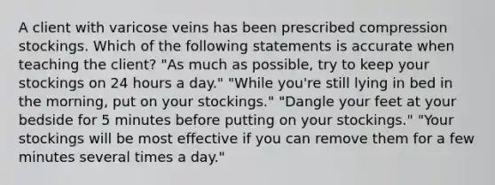 A client with varicose veins has been prescribed compression stockings. Which of the following statements is accurate when teaching the client? "As much as possible, try to keep your stockings on 24 hours a day." "While you're still lying in bed in the morning, put on your stockings." "Dangle your feet at your bedside for 5 minutes before putting on your stockings." "Your stockings will be most effective if you can remove them for a few minutes several times a day."