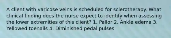 A client with varicose veins is scheduled for sclerotherapy. What clinical finding does the nurse expect to identify when assessing the lower extremities of this client? 1. Pallor 2. Ankle edema 3. Yellowed toenails 4. Diminished pedal pulses